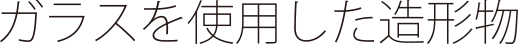 ガラスを使用した造形物
