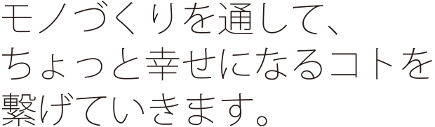 モノづくりを通して、ちょっと幸せになるコトを繋げていきます。