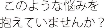 このような悩みを抱えていませんか？